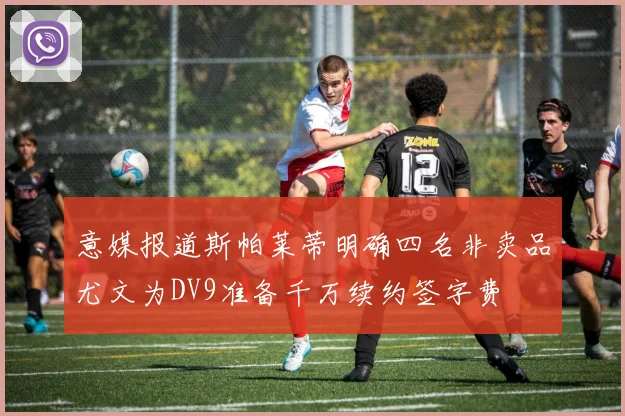 意媒报道斯帕莱蒂明确四名非卖品尤文为DV9准备千万续约签字费