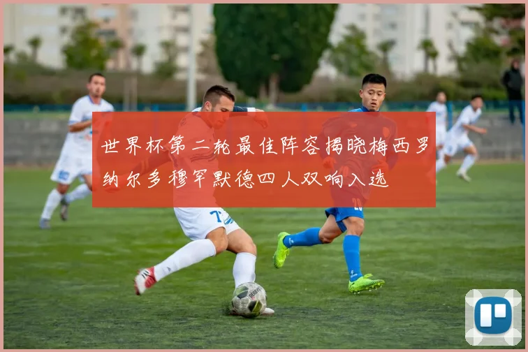 世界杯第二轮最佳阵容揭晓梅西罗纳尔多穆罕默德四人双响入选