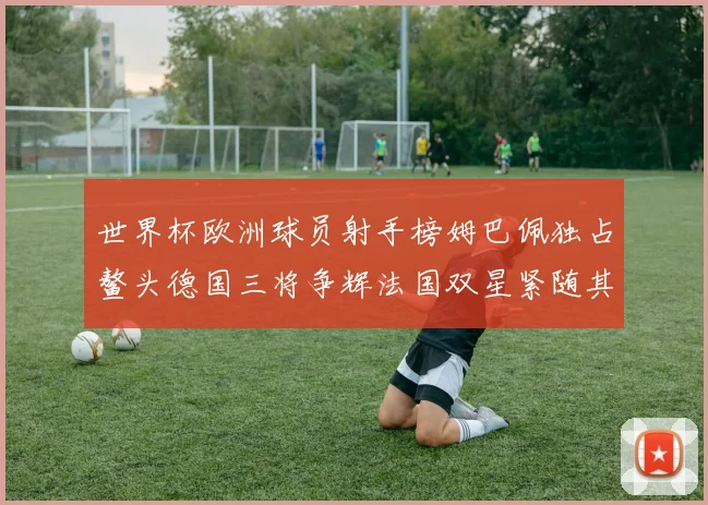 世界杯欧洲球员射手榜姆巴佩独占鳌头德国三将争辉法国双星紧随其后