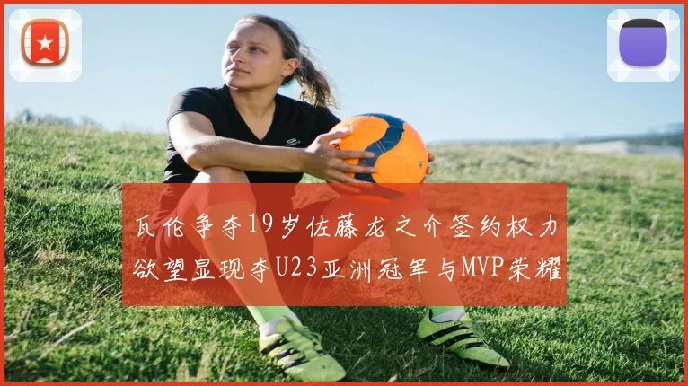 瓦伦争夺19岁佐藤龙之介签约权力欲望显现夺U23亚洲冠军与MVP荣耀
