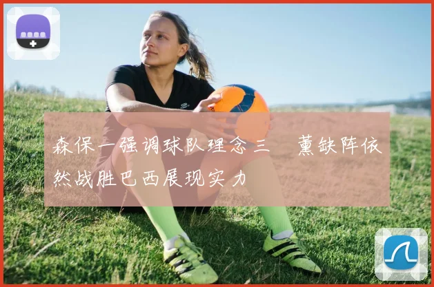 森保一强调球队理念三笘薰缺阵依然战胜巴西展现实力