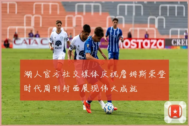 湖人官方社交媒体庆祝詹姆斯荣登时代周刊封面展现伟大成就