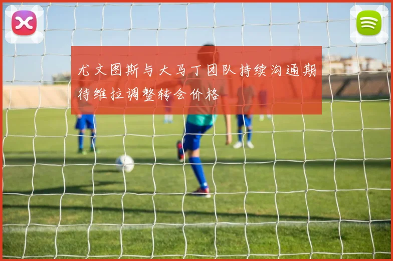 尤文图斯与大马丁团队持续沟通期待维拉调整转会价格