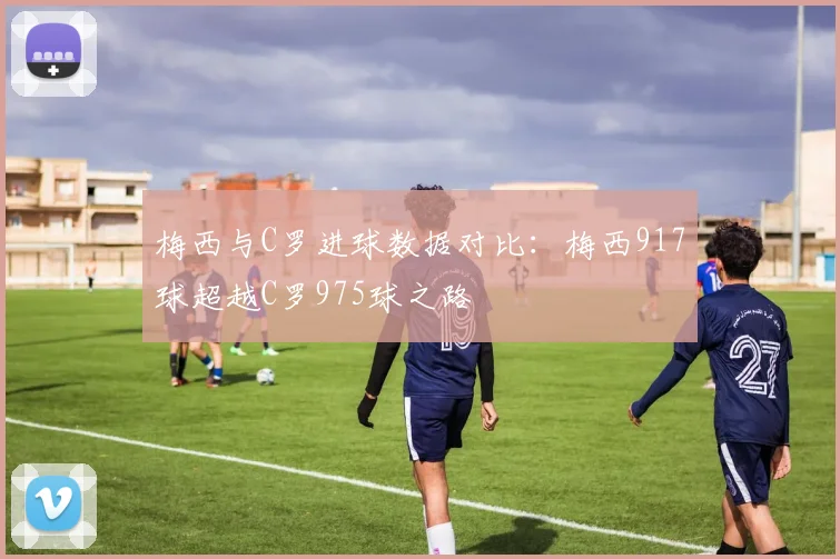 梅西与C罗进球数据对比：梅西917球超越C罗975球之路