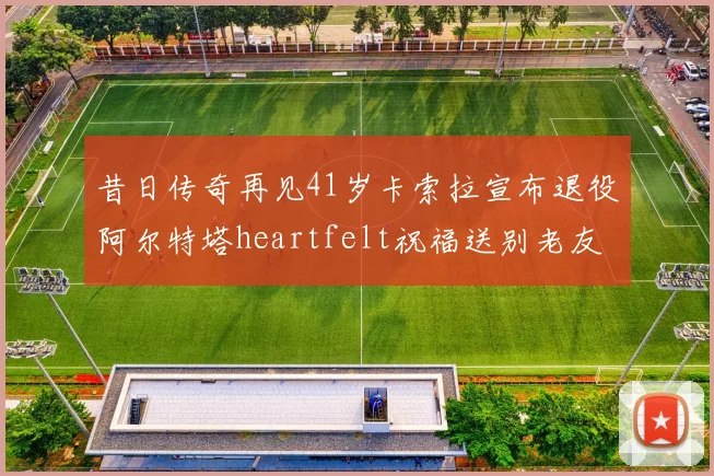 昔日传奇再见41岁卡索拉宣布退役阿尔特塔heartfelt祝福送别老友