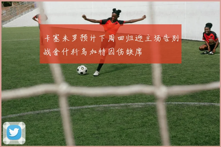 卡塞米罗预计下周回归迎主场告别战舍什科乌加特因伤缺席