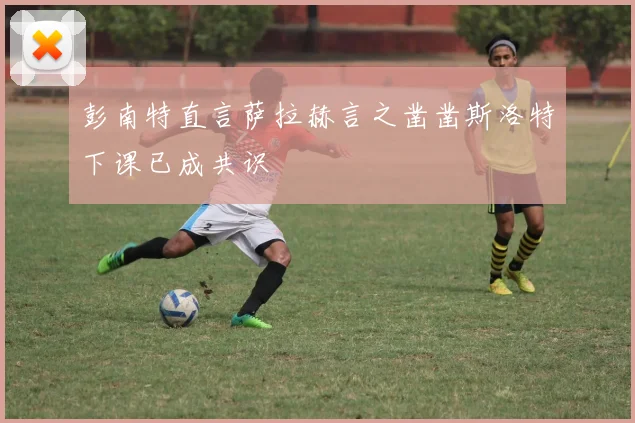 彭南特直言萨拉赫言之凿凿斯洛特下课已成共识