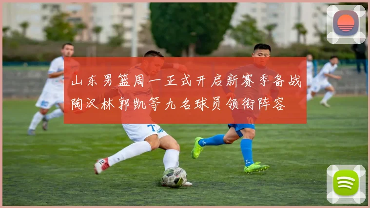 山东男篮周一正式开启新赛季备战陶汉林郭凯等九名球员领衔阵容