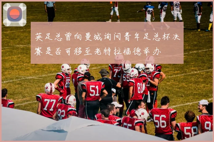 英足总曾向曼城询问青年足总杯决赛是否可移至老特拉福德举办