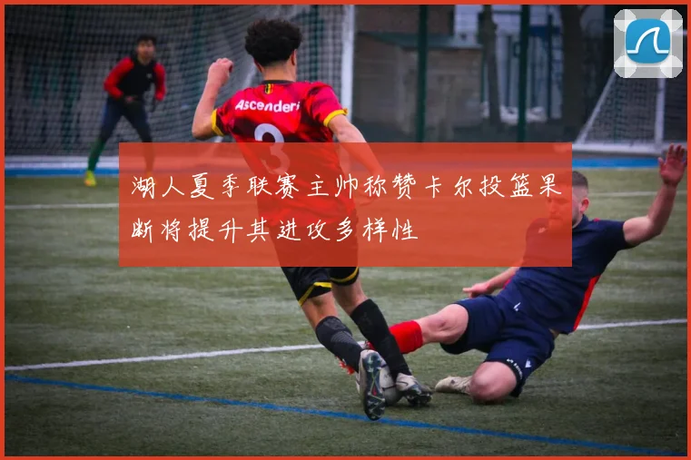 湖人夏季联赛主帅称赞卡尔投篮果断将提升其进攻多样性