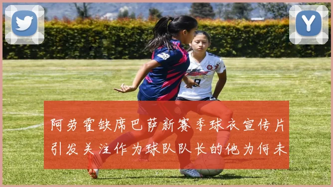 阿劳霍缺席巴萨新赛季球衣宣传片引发关注作为球队队长的他为何未现身