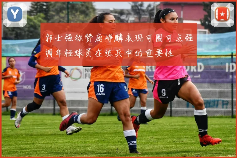 郭士强称赞庞峥麟表现可圈可点强调年轻球员在练兵中的重要性