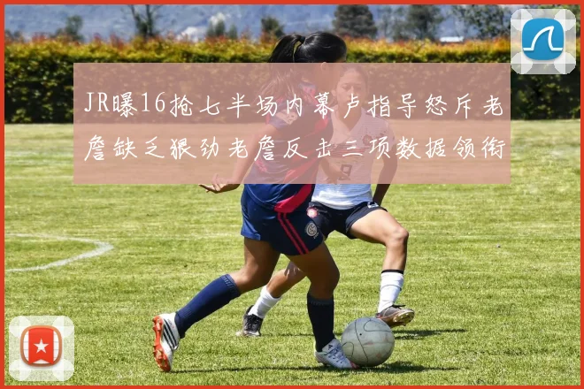JR曝16抢七半场内幕卢指导怒斥老詹缺乏狠劲老詹反击三项数据领衔全场