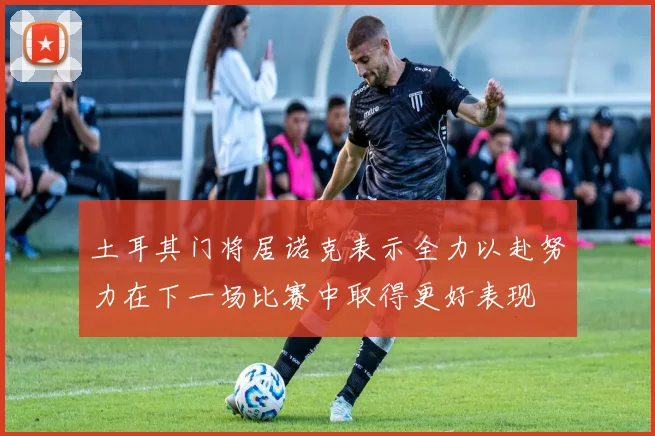 土耳其门将居诺克表示全力以赴努力在下一场比赛中取得更好表现