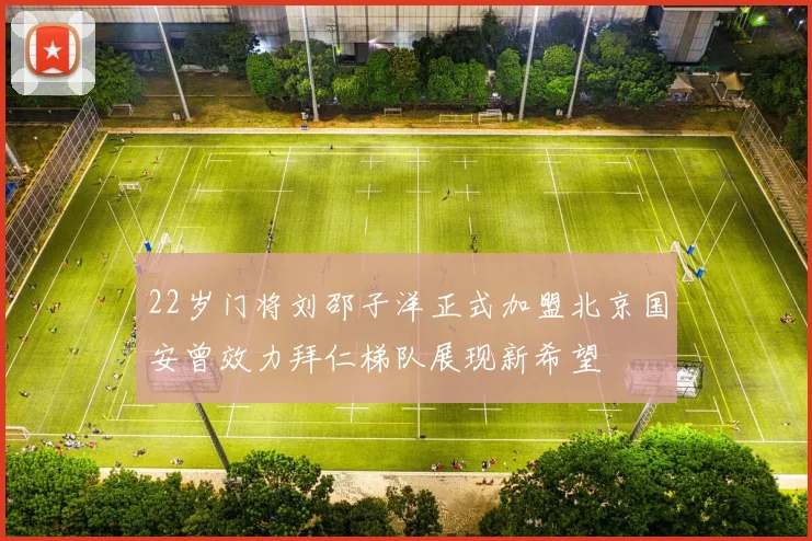 22岁门将刘邵子洋正式加盟北京国安曾效力拜仁梯队展现新希望