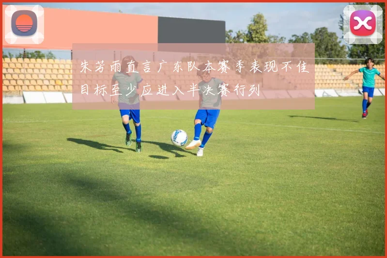 朱芳雨直言广东队本赛季表现不佳目标至少应进入半决赛行列