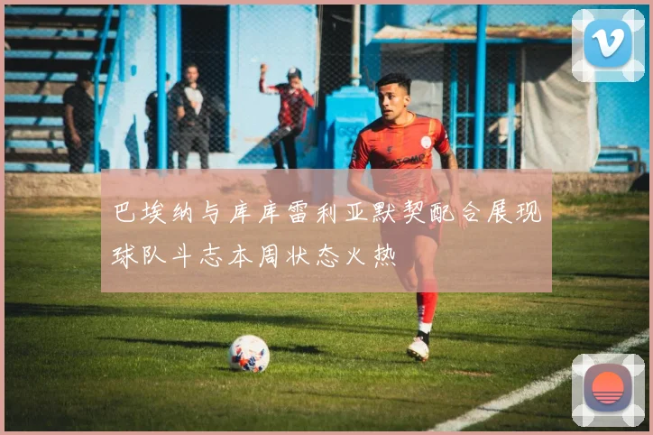 巴埃纳与库库雷利亚默契配合展现球队斗志本周状态火热