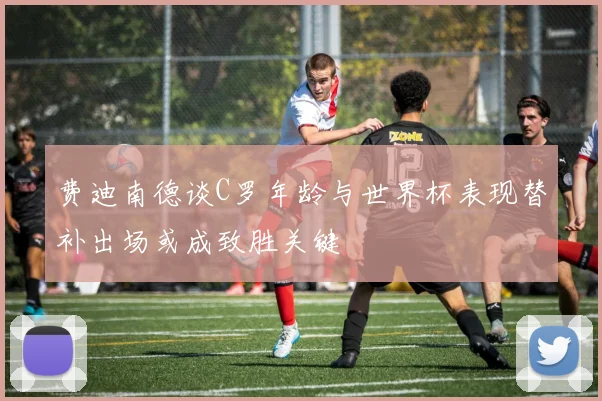 费迪南德谈C罗年龄与世界杯表现替补出场或成致胜关键