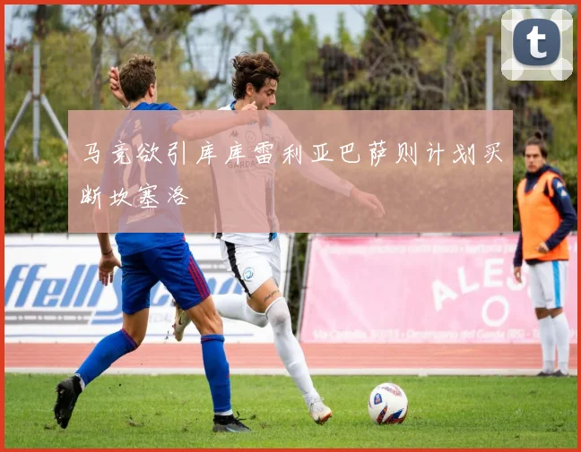 马竞欲引库库雷利亚巴萨则计划买断坎塞洛