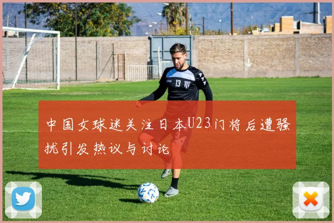 中国女球迷关注日本U23门将后遭骚扰引发热议与讨论