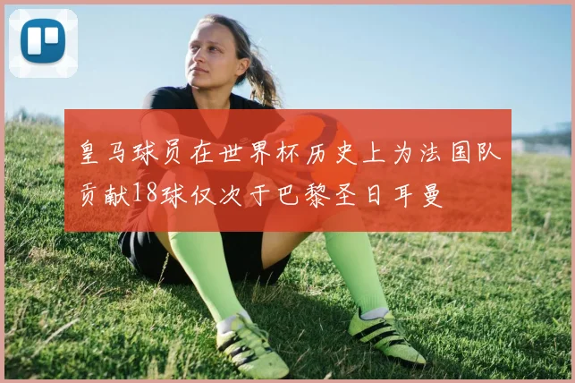 皇马球员在世界杯历史上为法国队贡献18球仅次于巴黎圣日耳曼